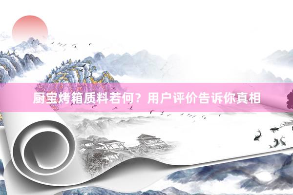 厨宝烤箱质料若何？用户评价告诉你真相