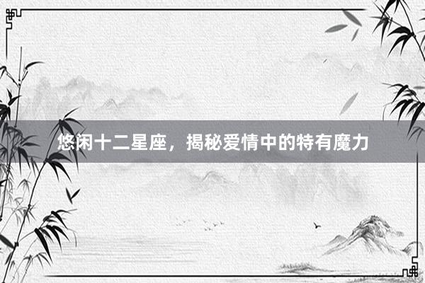 悠闲十二星座，揭秘爱情中的特有魔力