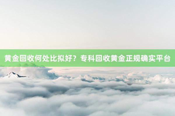 黄金回收何处比拟好？专科回收黄金正规确实平台